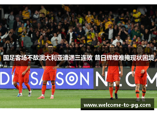 国足客场不敌澳大利亚遭遇三连败 昔日辉煌难掩现状困境