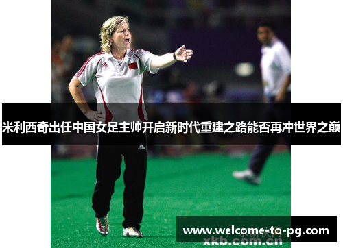 米利西奇出任中国女足主帅开启新时代重建之路能否再冲世界之巅