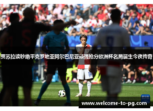 贾苏拉读秒绝平克罗地亚阿尔巴尼亚顽强抢分欧洲杯名局诞生今夜传奇